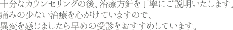 十分なカウンセリングの後、治療方針を丁寧にご説明いたします。痛みの少ない治療を心がけていますので、異変を感じましたら早めの受診をおすすめしています。