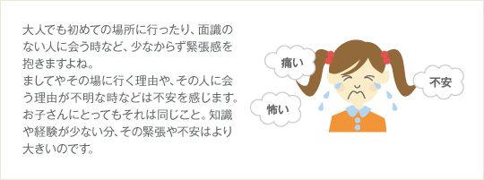 大人でも初めての場所に行ったり、面識のない人に会う時など、少なからず緊張感を抱きますよね。ましてやその場に行く理由や、その人に会う理由が不明な時などは不安を感じます。お子さんにとってもそれは同じこと。知識や経験が少ない分、その緊張や不安はより大きいのです。