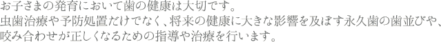 お子さまの発育において歯の健康は大切です。虫歯治療や予防処置だけでなく、将来の健康に大きな影響を及ぼす永久歯の歯並びや、咬み合わせが正しくなるための指導や治療を行います。