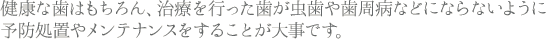 健康な歯はもちろん、治療を行った歯が虫歯や歯周病などにならないように予防処置やメンテナンスをすることが大事です。