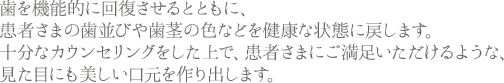 歯を機能的に回復させるとともに、患者さまの歯並びや歯茎の色などを健康な状態に戻します。十分なカウンセリングをした上で、患者さまにご満足いただけるような、見た目にも美しい口元を作り出します。