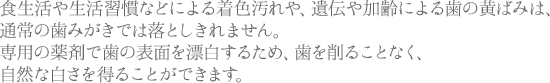 食生活や生活習慣などによる着色汚れや、遺伝や加齢による歯の黄ばみは、通常の歯みがきでは落としきれません。専用の薬剤で歯の表面を漂白するため、歯を削ることなく、自然な白さを得ることができます。
