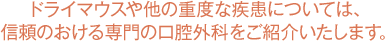 ドライマウスや他の重度な疾患については、信頼のおける専門の口腔外科をご紹介いたします。