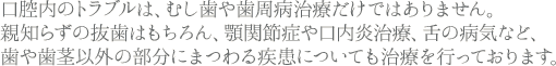 口腔内のトラブルは、虫歯
や歯周病治療だけではありません。親知らずの抜歯はもちろん、顎関節症や口内炎治療、舌の病気など、歯や歯茎以外の部分にまつわる疾患についても治療を行っております。